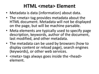 HTML <meta> Element
• Metadata is data (information) about data.
• The <meta> tag provides metadata about the
HTML document. Metadata will not be displayed
on the page, but will be machine parsable.
• Meta elements are typically used to specify page
description, keywords, author of the document,
last modified, and other metadata.
• The metadata can be used by browsers (how to
display content or reload page), search engines
(keywords), or other web services.
• <meta> tags always goes inside the <head>
element.
 