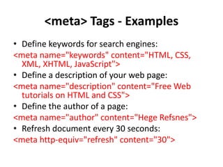 <meta> Tags - Examples
• Define keywords for search engines:
<meta name="keywords" content="HTML, CSS,
XML, XHTML, JavaScript">
• Define a description of your web page:
<meta name="description" content="Free Web
tutorials on HTML and CSS">
• Define the author of a page:
<meta name="author" content="Hege Refsnes">
• Refresh document every 30 seconds:
<meta http-equiv="refresh" content="30">
 