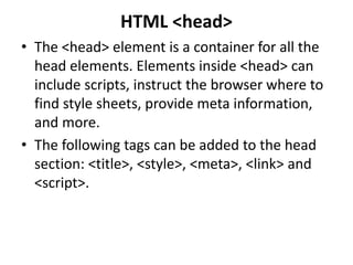 HTML <head>
• The <head> element is a container for all the
head elements. Elements inside <head> can
include scripts, instruct the browser where to
find style sheets, provide meta information,
and more.
• The following tags can be added to the head
section: <title>, <style>, <meta>, <link> and
<script>.
 