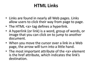 HTML Links
• Links are found in nearly all Web pages. Links
allow users to click their way from page to page.
• The HTML <a> tag defines a hyperlink.
• A hyperlink (or link) is a word, group of words, or
image that you can click on to jump to another
document.
• When you move the cursor over a link in a Web
page, the arrow will turn into a little hand.
• The most important attribute of the <a> element
is the href attribute, which indicates the link’s
destination.
 