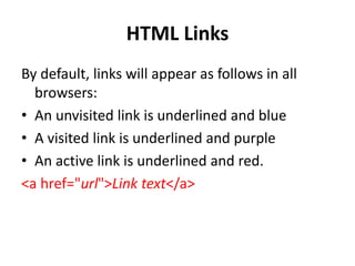 HTML Links
By default, links will appear as follows in all
browsers:
• An unvisited link is underlined and blue
• A visited link is underlined and purple
• An active link is underlined and red.
<a href="url">Link text</a>
 
