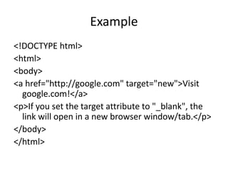 Example
<!DOCTYPE html>
<html>
<body>
<a href="http://google.com" target="new">Visit
google.com!</a>
<p>If you set the target attribute to "_blank", the
link will open in a new browser window/tab.</p>
</body>
</html>
 