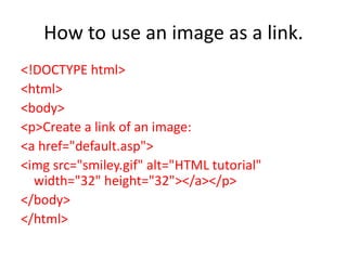 How to use an image as a link.
<!DOCTYPE html>
<html>
<body>
<p>Create a link of an image:
<a href="default.asp">
<img src="smiley.gif" alt="HTML tutorial"
width="32" height="32"></a></p>
</body>
</html>
 