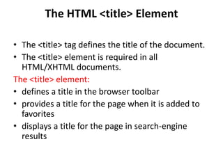 The HTML <title> Element
• The <title> tag defines the title of the document.
• The <title> element is required in all
HTML/XHTML documents.
The <title> element:
• defines a title in the browser toolbar
• provides a title for the page when it is added to
favorites
• displays a title for the page in search-engine
results
 