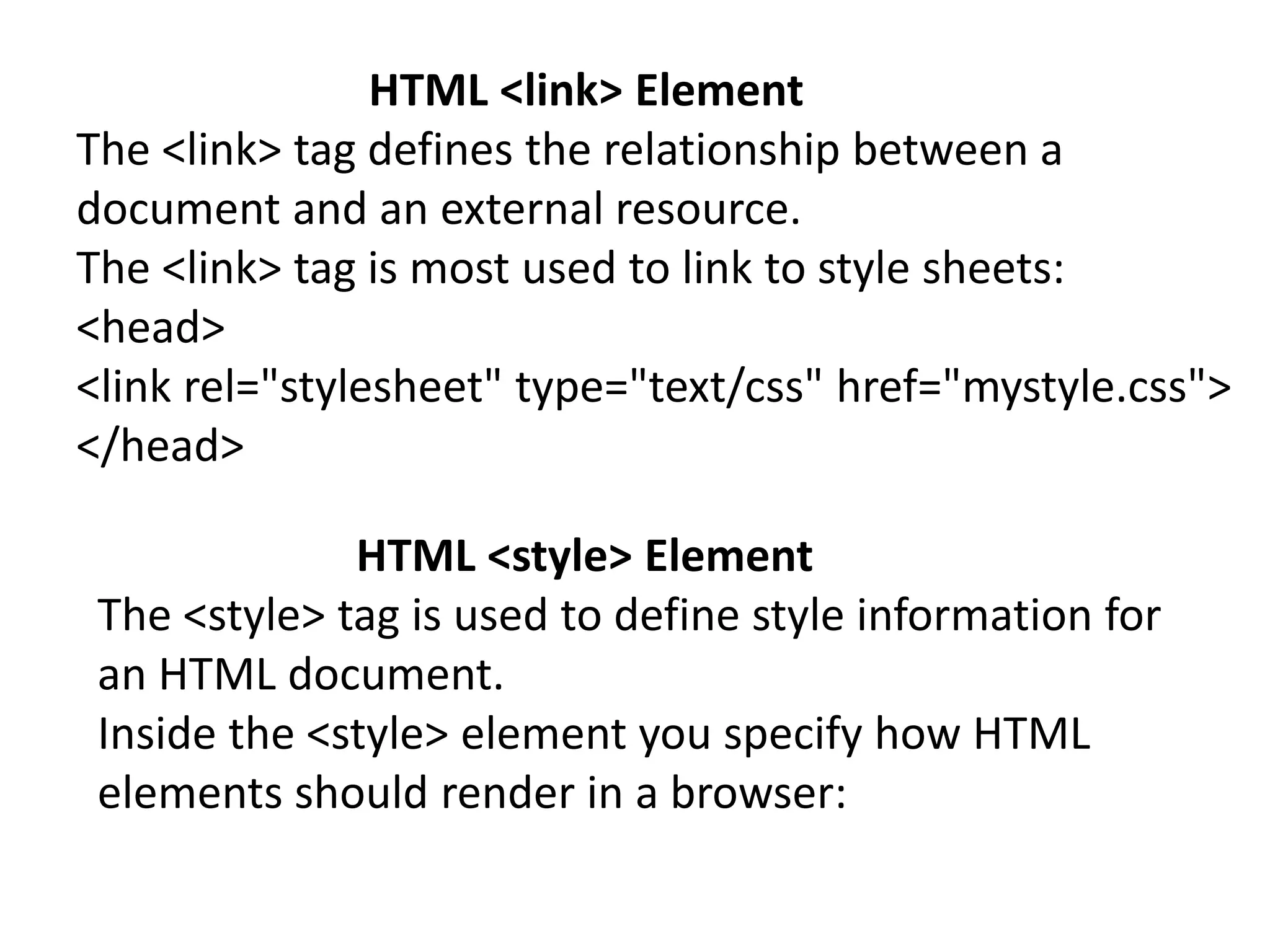 HTML <link> Element
The <link> tag defines the relationship between a
document and an external resource.
The <link> tag is most used to link to style sheets:
<head>
<link rel="stylesheet" type="text/css" href="mystyle.css">
</head>
HTML <style> Element
The <style> tag is used to define style information for
an HTML document.
Inside the <style> element you specify how HTML
elements should render in a browser:
 