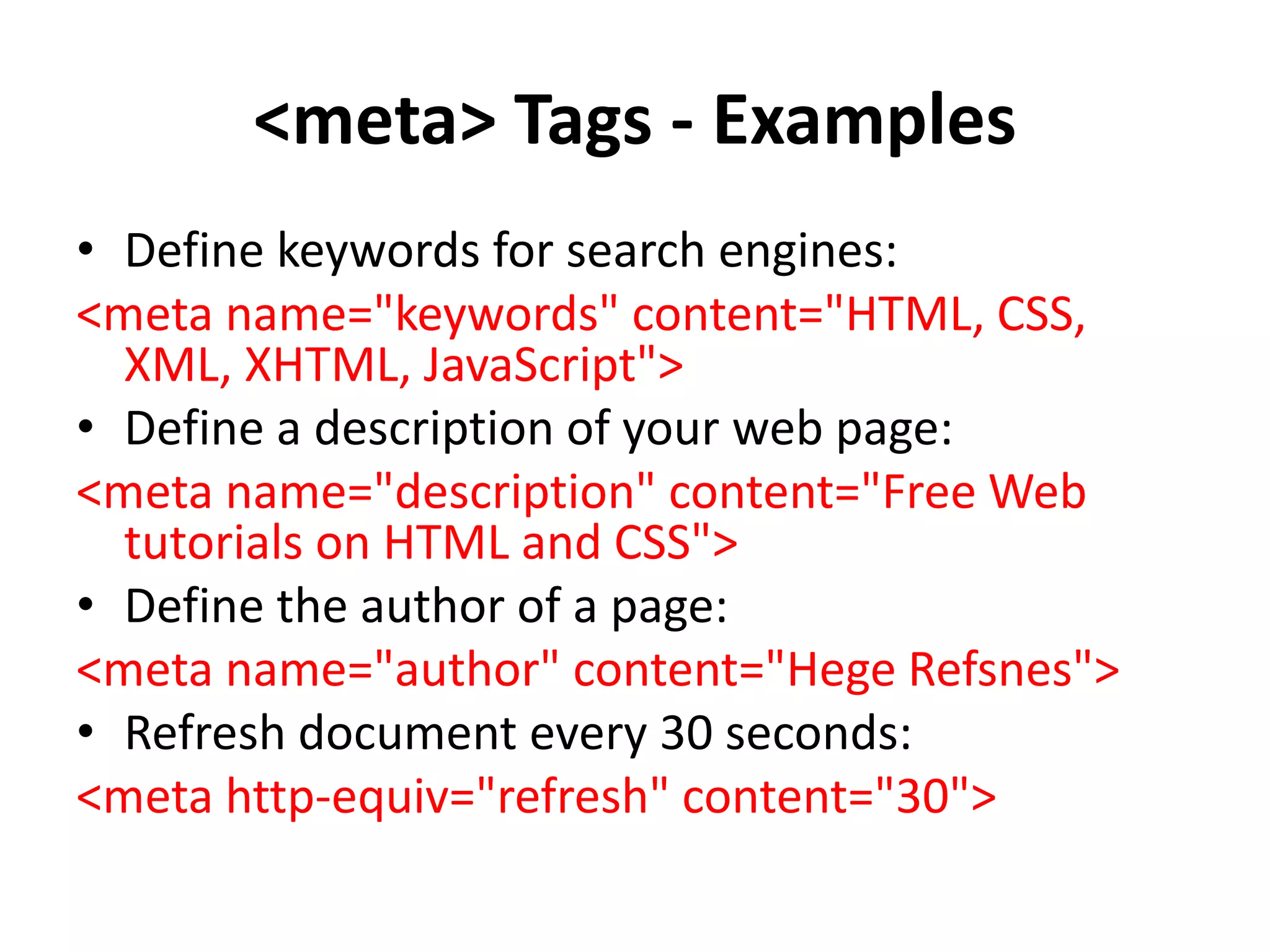 <meta> Tags - Examples
• Define keywords for search engines:
<meta name="keywords" content="HTML, CSS,
XML, XHTML, JavaScript">
• Define a description of your web page:
<meta name="description" content="Free Web
tutorials on HTML and CSS">
• Define the author of a page:
<meta name="author" content="Hege Refsnes">
• Refresh document every 30 seconds:
<meta http-equiv="refresh" content="30">
 