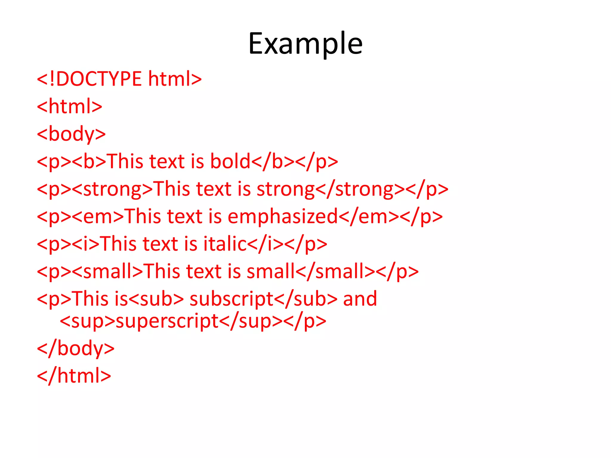 Example
<!DOCTYPE html>
<html>
<body>
<p><b>This text is bold</b></p>
<p><strong>This text is strong</strong></p>
<p><em>This text is emphasized</em></p>
<p><i>This text is italic</i></p>
<p><small>This text is small</small></p>
<p>This is<sub> subscript</sub> and
<sup>superscript</sup></p>
</body>
</html>
 