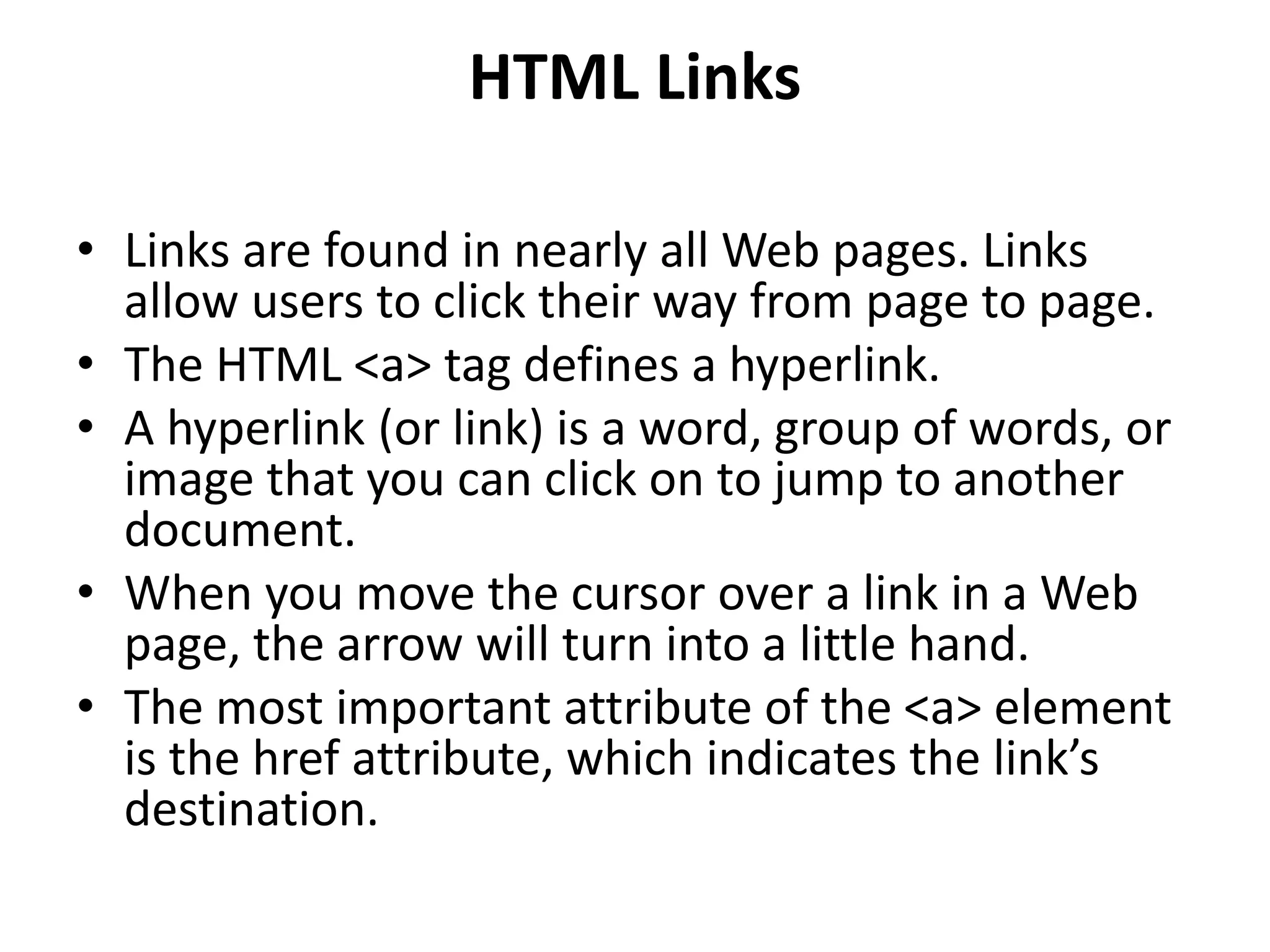 HTML Links
• Links are found in nearly all Web pages. Links
allow users to click their way from page to page.
• The HTML <a> tag defines a hyperlink.
• A hyperlink (or link) is a word, group of words, or
image that you can click on to jump to another
document.
• When you move the cursor over a link in a Web
page, the arrow will turn into a little hand.
• The most important attribute of the <a> element
is the href attribute, which indicates the link’s
destination.
 