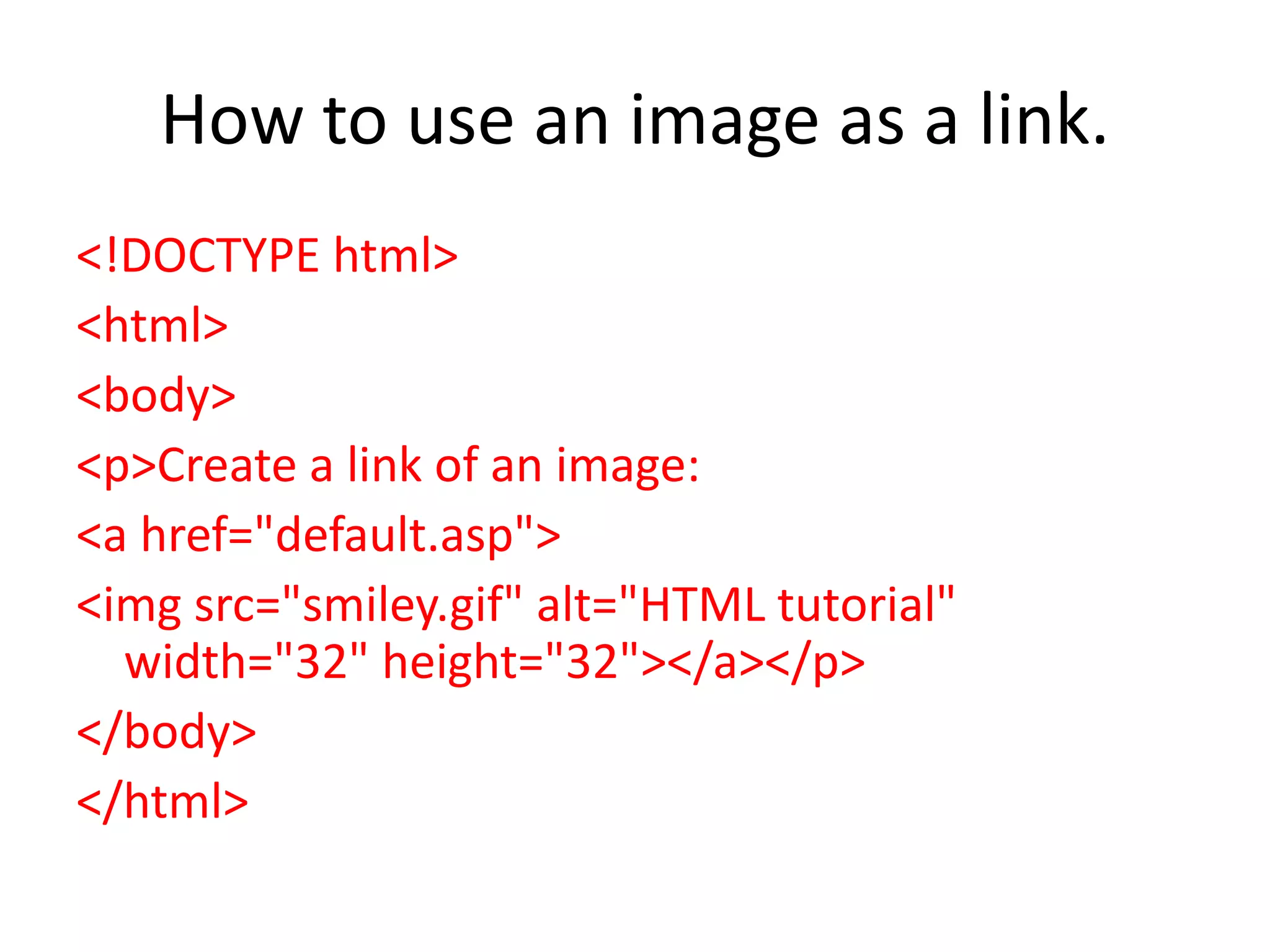 How to use an image as a link.
<!DOCTYPE html>
<html>
<body>
<p>Create a link of an image:
<a href="default.asp">
<img src="smiley.gif" alt="HTML tutorial"
width="32" height="32"></a></p>
</body>
</html>
 