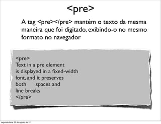 A tag <pre></pre> mantém o texto da mesma
maneira que foi digitado, exibindo-o no mesmo
formato no navegador
<pre>
<pre>
Text in a pre element
is displayed in a ﬁxed-width
font, and it preserves
both      spaces and
line breaks
</pre>
segunda-feira, 20 de agosto de 12
 