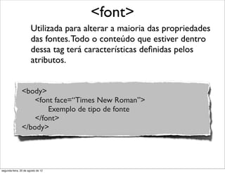 Utilizada para alterar a maioria das propriedades
das fontes.Todo o conteúdo que estiver dentro
dessa tag terá características deﬁnidas pelos
atributos.
<font>
<body>
<font face=“Times New Roman”>
Exemplo de tipo de fonte
</font>
</body>
segunda-feira, 20 de agosto de 12
 
