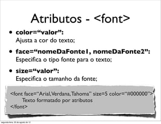 Atributos - <font>
• color=“valor”:
Ajusta a cor do texto;
• face=“nomeDaFonte1, nomeDaFonte2”:
Especiﬁca o tipo fonte para o texto;
• size=“valor”:
Especiﬁca o tamanho da fonte;
<font face=“Arial,Verdana,Tahoma” size=5 color=“#000000”>
Texto formatado por atributos
</font>
segunda-feira, 20 de agosto de 12
 