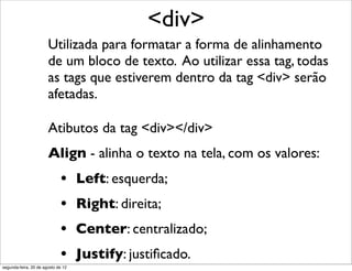 Utilizada para formatar a forma de alinhamento
de um bloco de texto. Ao utilizar essa tag, todas
as tags que estiverem dentro da tag <div> serão
afetadas.
<div>
Atibutos da tag <div></div>
Align - alinha o texto na tela, com os valores:
• Left: esquerda;
• Right: direita;
• Center: centralizado;
• Justify: justiﬁcado.
segunda-feira, 20 de agosto de 12
 
