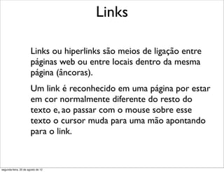 Links ou hiperlinks são meios de ligação entre
páginas web ou entre locais dentro da mesma
página (âncoras).
Um link é reconhecido em uma página por estar
em cor normalmente diferente do resto do
texto e, ao passar com o mouse sobre esse
texto o cursor muda para uma mão apontando
para o link.
Links
segunda-feira, 20 de agosto de 12
 