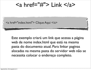 <a href="#"> Link </a>
<a href="index.html"> Clique Aqui </a>
Este exemplo criará um link que acessa a página
web de nome index.html que está na mesma
pasta do documento atual. Para linkar paginas
alocadas na mesma pasta do servidor web não se
necessita colocar o endereço completo.
segunda-feira, 20 de agosto de 12
 