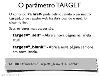 O comando <a href> pode deﬁnir, usando o parâmetro
target, onde a pagina web irá abrir quando o usuário
clicar no link.
Seus atributos mais usados são:
O parâmetro TARGET
target="_self" - Abre a nova página na janela
atual.
target="_blank" - Abre a nova página sempre
em nova janela.
<A HREF="aula.html" Target="_blank"> Aula</A>
segunda-feira, 20 de agosto de 12
 