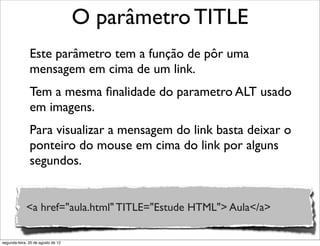 Este parâmetro tem a função de pôr uma
mensagem em cima de um link.
Tem a mesma ﬁnalidade do parametro ALT usado
em imagens.
Para visualizar a mensagem do link basta deixar o
ponteiro do mouse em cima do link por alguns
segundos.
O parâmetro TITLE
<a href="aula.html" TITLE="Estude HTML"> Aula</a>
segunda-feira, 20 de agosto de 12
 