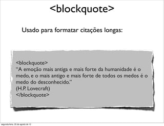 Usado para formatar citações longas:
<blockquote>
<blockquote>
“A emoção mais antiga e mais forte da humanidade é o
medo, e o mais antigo e mais forte de todos os medos é o
medo do desconhecido.”
(H.P. Lovecraft)
</blockquote>
segunda-feira, 20 de agosto de 12
 