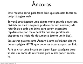 Este recurso serve para fazer links que acessam locais da
própria pagina web.
Se você está fazendo uma página muito grande e que será
dividida em vários tópicos pode-se dar um endereço de
referência a cada um deles para serem acessados
rapidamente por meio de links que são geralmente
dispostos no inicio do documento (como um índice).
Em outras palavras uma Âncora é uma referência dentro
de uma página HTML que pode ser acessada por um link.
Para se criar uma âncora em algum lugar da página deve
se dar um nome de referência para o link poder acessá-
lo.
Âncoras
segunda-feira, 20 de agosto de 12
 