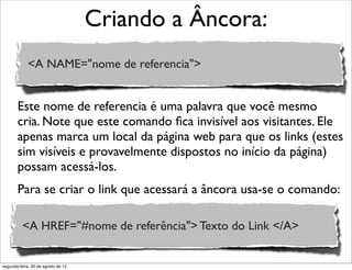 Este nome de referencia é uma palavra que você mesmo
cria. Note que este comando ﬁca invisível aos visitantes. Ele
apenas marca um local da página web para que os links (estes
sim visíveis e provavelmente dispostos no início da página)
possam acessá-los.
Para se criar o link que acessará a âncora usa-se o comando:
Criando a Âncora:
<A NAME="nome de referencia">
<A HREF="#nome de referência"> Texto do Link </A>
segunda-feira, 20 de agosto de 12
 