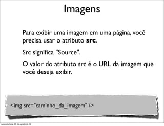 Para exibir uma imagem em uma página, você
precisa usar o atributo src.
Src signiﬁca "Source".
O valor do atributo src é o URL da imagem que
você deseja exibir.
Imagens
<img src="caminho_da_imagem" />
segunda-feira, 20 de agosto de 12
 