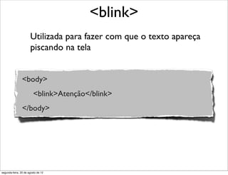 Utilizada para fazer com que o texto apareça
piscando na tela
<blink>
<body>
<blink>Atenção</blink>
</body>
segunda-feira, 20 de agosto de 12
 