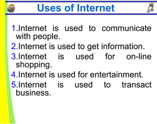Uses of Internet
1.Internet is used to communicate
 with people.
2.Internet is used to get information.
3.Internet is used for on-line
 shopping.
4.Internet is used for entertainment.
5.Internet is used to transact
 business.
 