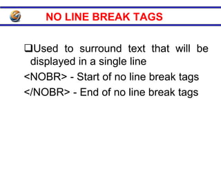 NO LINE BREAK TAGS

Used to surround text that will be
 displayed in a single line
<NOBR> - Start of no line break tags
</NOBR> - End of no line break tags
 
