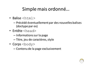 10
Simple	mais	ordonné…
• Balise	<html>
– Précédé	éventuellement	par	des	nouvelles	balises	
(doctype	par	ex)
• Entête	<head>
– Informations	sur	la	page
– Titre,	jeu	de	caractères,	style
• Corps	<body>
– Contenu	de	la	page	exclusivement
 