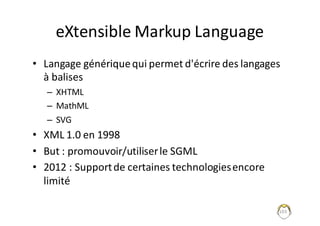 103
eXtensible	Markup	Language
• Langage	générique	qui	permet	d'écrire	des	langages	
à	balises
– XHTML
– MathML
– SVG
• XML	1.0	en	1998
• But	:	promouvoir/utiliser	le	SGML
• 2012	:	Support	de	certaines	technologies	encore	
limité
 