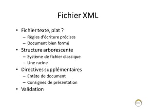 105
Fichier	XML
• Fichier	texte,	plat	?
– Règles	d'écriture	précises
– Document	bien	formé
• Structure	arborescente	
– Système	de	fichier	classique
– Une	racine
• Directives	supplémentaires
– Entête	de	document
– Consignes	de	présentation
• Validation
 