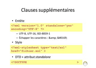 Clauses	supplémentaires
• Entête
– UTF-8,	UTF-16,	ISO-8859-1
– Échapper	les	caractères	:	&amp;	©
• Style
• DTD	+	attribut	standalone
112
<?xml version="1.0" standalone="yes"
encoding="UTF-8" ?>
<?xml-stylesheet type="text/xsl"
href="fichier.xsl" >
<!DOCTYPE >
 