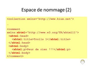 114
Espace	de	nommage	(2)
<collection xmlns="http://www.kiux.net">
…
<comment
xmlns:xhtml="http://www.w3.org/TR/xhtml11">
<xhtml:head>
<xhtml:title>Trolls 1</xhtml:title>
</xhtml:head>
<xhtml:body>
<xhtml:p>Peur de rien !!!</xhtml:p>
</xhtml:body>
</comment>
 