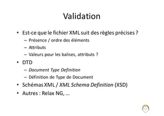Validation
• Est-ce	que	le	fichier	XML	suit	des	règles	précises	?
– Présence	/	ordre	des	éléments
– Attributs
– Valeurs	pour	les	balises,	attributs	?
• DTD
– Document	Type	Definition
– Définition	de	Type	de	Document
• Schémas	XML	/	XML	Schema Definition (XSD)
• Autres	:	Relax	NG,	…
115
 