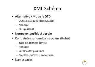 XML	Schéma
• Alternative	XML	de	la	DTD
– Outils	classiques	(parseur,	XSLT)
– Non	figé
– Plus	puissant
• Norme	extensible	si	besoin
• Contraintes	sur	une	balise	ou	un	attribut
– Type	de	données	(DATE)
– Héritage
– Cardinalités	plus	fines
– Facettes,	patterns,	conversion
• Namespaces
120
 