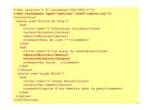 133
<?xml version="1.0" encoding="ISO-8859-1"?>
<?xml-stylesheet type="text/css" href="comics.css"?>
<collection>
<serie nom="Trolls de Troy">
<bd>
<titre tome="1">histoires trolles</titre>
<auteur>Arleston</auteur>
<dessin>Mourier</dessin>
<comment>Peur de rien !!!</comment>
</bd>
<bd>
<titre tome="2">le scalp du vénérable</titre>
<dessin>Mourier</dessin>
<auteur>Arleston</auteur>
<comment>La suite...</comment>
</bd>
</serie>
<serie nom="Largo Winch">
<bd>
<titre tome="1">Largo Winch</titre>
<auteur>Van Hamme</auteur>
<comment>Inspiré d'une mémoire dans la peau</comment>
</bd>
</serie>
</collection>
 