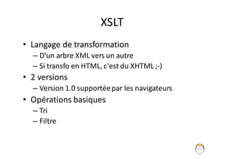 135
XSLT
• Langage	de	transformation
– D'un	arbre	XML	vers	un	autre
– Si	transfo	en	HTML,	c'est	du	XHTML	;-)
• 2	versions	
– Version	1.0	supportée	par	les	navigateurs
• Opérations	basiques
– Tri	
– Filtre
 