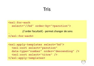 139
Tris
<xsl:for-each
select="//bd" order-by="+parution">
…
</xsl:for-each>
//	order facultatif,	- permet	changer	de	sens
<xsl:apply-templates select="bd">
<xsl:sort select="parution"
data-type="number" order="descending" />
<xsl:sort select="titre" />
</xsl:apply-templates>
 