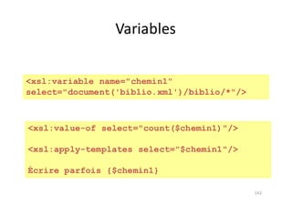 142
Variables
<xsl:variable name="chemin1"
select="document('biblio.xml')/biblio/*"/>
<xsl:value-of select="count($chemin1)"/>
<xsl:apply-templates select="$chemin1"/>
Écrire parfois {$chemin1}
 