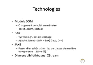 146
Technologies
• Modèle	DOM
– Chargement	complet	en	mémoire
– DOM,	JDOM,	DOM4J
• SAX
– "Streaming",	pas	de	stockage
– Apache	Xerces (DOM	+	SAX)	[Java,	C++]
• JAXB	
– Passer	d'un	schéma	à	un	jeu	de	classes	de	manière	
transparente	…	(Java	EE)
• Diverses	bibliothèques	:	XStream
 