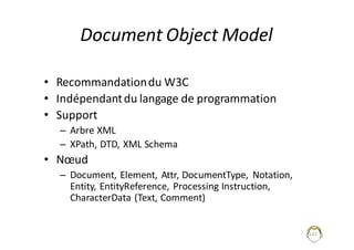 147
Document	Object	Model
• Recommandation	du	W3C
• Indépendant	du	langage	de	programmation
• Support
– Arbre	XML
– XPath,	DTD,	XML	Schema
• Nœud
– Document,	Element,	Attr,	DocumentType,	 Notation,	
Entity,	EntityReference,	Processing Instruction,	
CharacterData (Text,	Comment)
 