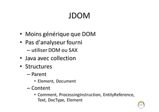 148
JDOM
• Moins	générique	que	DOM
• Pas	d'analyseur	fourni
– utiliser	DOM	ou	SAX
• Java	avec	collection	
• Structures
– Parent
• Element,	Document
– Content	
• Comment,	ProcessingInstruction,	EntityReference,	
Text,	DocType,	Element
 