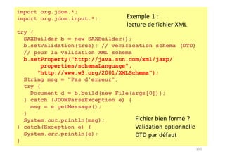 150
import org.jdom.*;
import org.jdom.input.*;
try {
SAXBuilder b = new SAXBuilder();
b.setValidation(true); // verification schema (DTD)
// pour la validation XML schema
b.setProperty("http://java.sun.com/xml/jaxp/
properties/schemaLanguage",
"http://www.w3.org/2001/XMLSchema");
String msg = "Pas d'erreur";
try {
Document d = b.build(new File(args[0]));
} catch (JDOMParseException e) {
msg = e.getMessage();
}
System.out.println(msg);
} catch(Exception e) {
System.err.println(e);
}
Fichier	bien	formé	?
Validation	optionnelle
DTD	par	défaut
Exemple	1	:	
lecture	de	fichier	XML
 