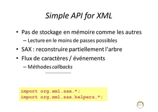 152
Simple	API	for	XML
• Pas	de	stockage	en	mémoire	comme	les	autres
– Lecture	en	le	moins	de	passes	possibles
• SAX	:	reconstruire	partiellement	l'arbre
• Flux	de	caractères	/	événements
– Méthodes	callbacks
import org.xml.sax.*;
import org.xml.sax.helpers.*;
 