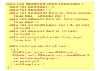 154
public class XMLSAXProject extends DefaultHandler {
public void startDocument() {}
public void endDocument() {}
public void startElement( String uri, String localName,
String qName, Attributes atts) {}
public void endElement( String uri, String localName,
String qName) {}
public void ignorableWhitespace( char[] ch, int start,
int length) {}
public void characters( char[] ch, int start,
int length) {}
public void processingInstruction( String target,
String data) {}
public static void main(String[] args) {
try {
XMLSAXProject project = new XMLSAXProject();
XMLReader read = XMLReaderFactory.createXMLReader();
read.setContentHandler(project);
read.parse(args[0]);
} catch(Exception e) {
}}}
 