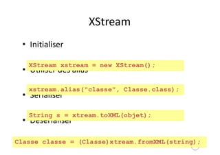 156
XStream
• Initialiser
• Utiliser	des	alias
• Sérialiser
• Désérialiser
XStream xstream = new XStream();
xstream.alias("classe", Classe.class);
String s = xtream.toXML(objet);
Classe classe = (Classe)xtream.fromXML(string);
 