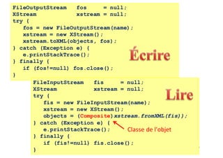 157
FileOutputStream fos = null;
XStream xstream = null;
try {
fos = new FileOutputStream(name);
xstream = new XStream();
xstream.toXML(objects, fos);
} catch (Exception e) {
e.printStackTrace();
} finally {
if (fos!=null) fos.close();
}
FileInputStream fis = null;
XStream xstream = null;
try {
fis = new FileInputStream(name);
xstream = new XStream();
objects = (Composite)xstream.fromXML(fis));
} catch (Exception e) {
e.printStackTrace();
} finally {
if (fis!=null) fis.close();
}
Classe	de	l'objet
 
