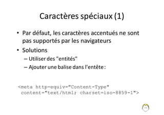 16
Caractères	spéciaux	(1)
• Par	défaut,	les	caractères	accentués	ne	sont	
pas	supportés	par	les	navigateurs
• Solutions
– Utiliser	des	"entités"
– Ajouter	une	balise	dans	l'entête	:
<meta http-equiv="Content-Type"
content="text/html; charset=iso-8859-1">
 