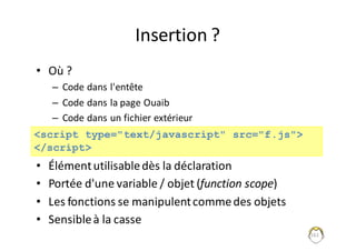 Insertion	?
• Où	?
– Code	dans	l'entête
– Code	dans	la	page	Ouaib
– Code	dans	un	fichier	extérieur
• Élément	utilisable	dès	la	déclaration
• Portée	d'une	variable	/	objet	(function scope)
• Les	fonctions	se	manipulent	comme	des	objets
• Sensible	à	la	casse
161
<script type="text/javascript" src="f.js">
</script>
 
