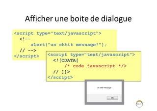 Afficher	une	boite	de	dialogue
162
<script type="text/javascript">
<!--
alert("un chtit message!");
// -->
</script> <script type="text/javascript">
<![CDATA[
/* code javascript */>
// ]]>
</script>
 